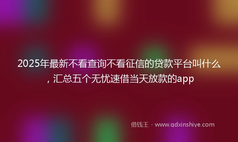 2025年最新不看查询不看征信的贷款平台叫什么，汇总五个无忧速借当天放款的app