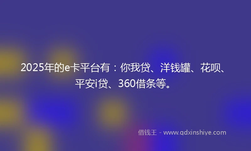 2025年的e卡平台有：你我贷、洋钱罐、花呗、平安i贷、360借条等。