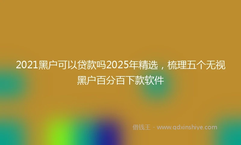 2021黑户可以贷款吗2025年精选，梳理五个无视黑户百分百下款软件