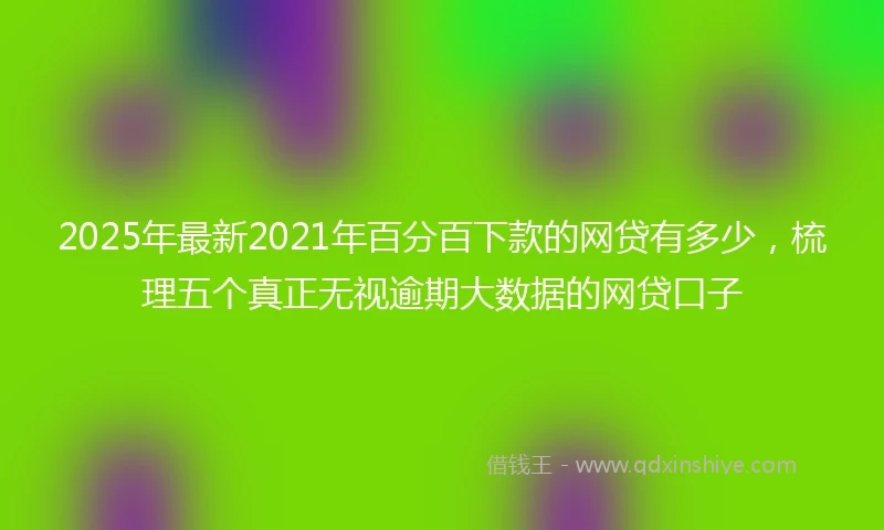2025年最新2021年百分百下款的网贷有多少，梳理五个真正无视逾期大数据的网贷口子