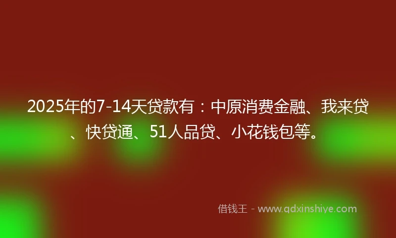 2025年的7-14天贷款有：中原消费金融、我来贷、快贷通、51人品贷、小花钱包等。
