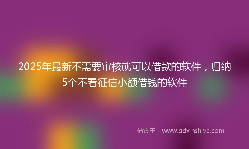 2025年最新不需要审核就可以借款的软件，归纳5个不看征信小额借钱的软件