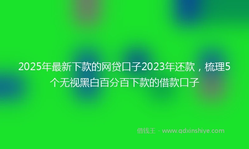 2025年最新下款的网贷口子2023年还款，梳理5个无视黑白百分百下款的借款口子