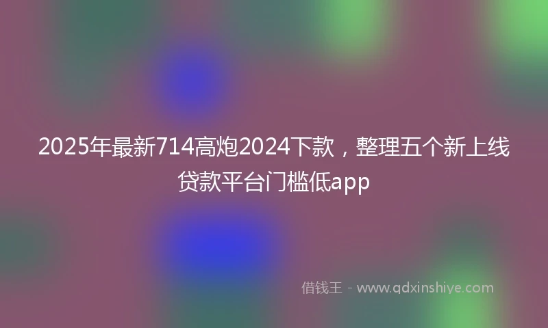 2025年最新714高炮2024下款，整理五个新上线贷款平台门槛低app