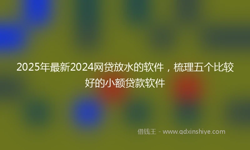 2025年最新2024网贷放水的软件，梳理五个比较好的小额贷款软件