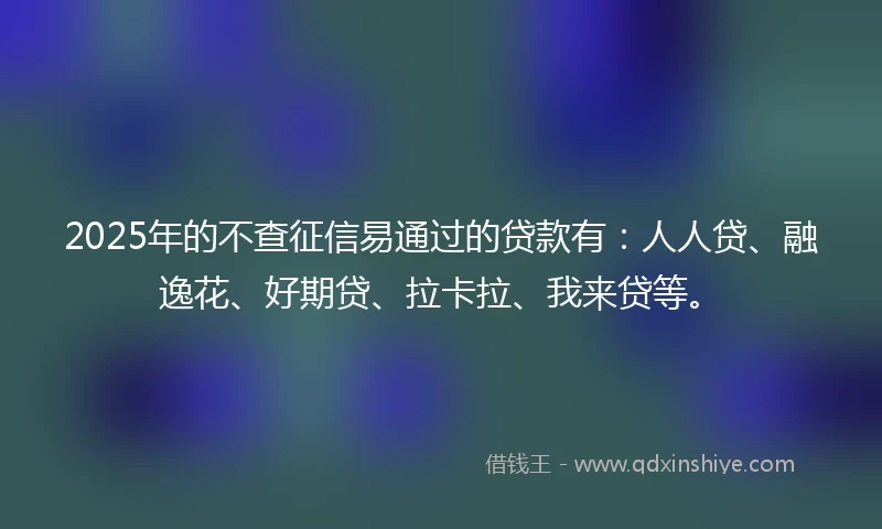 2025年的不查征信易通过的贷款有：人人贷、融逸花、好期贷、拉卡拉、我来贷等。
