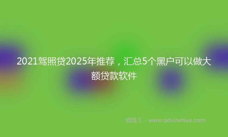 2021驾照贷2025年推荐，汇总5个黑户可以做大额贷款软件