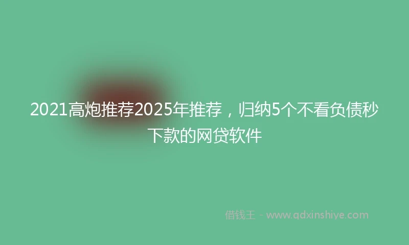 2021高炮推荐2025年推荐，归纳5个不看负债秒下款的网贷软件