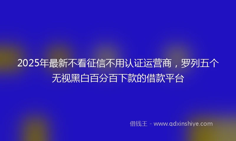 2025年最新不看征信不用认证运营商，罗列五个无视黑白百分百下款的借款平台