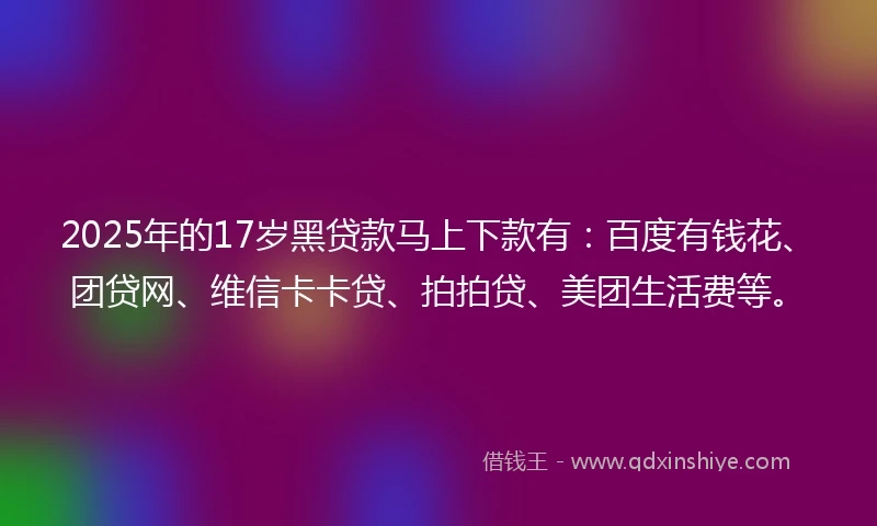 2025年的17岁黑贷款马上下款有：百度有钱花、团贷网、维信卡卡贷、拍拍贷、美团生活费等。