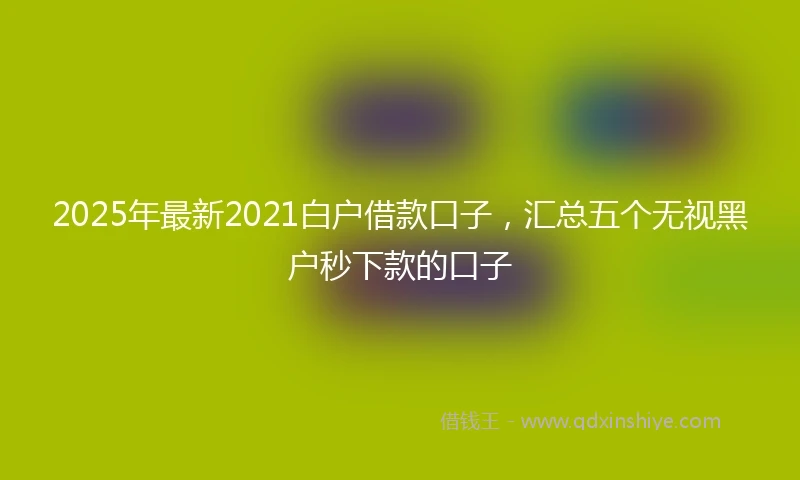 2025年最新2021白户借款口子，汇总五个无视黑户秒下款的口子