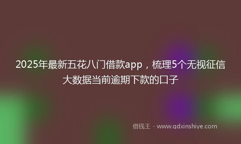 2025年最新五花八门借款app，梳理5个无视征信大数据当前逾期下款的口子