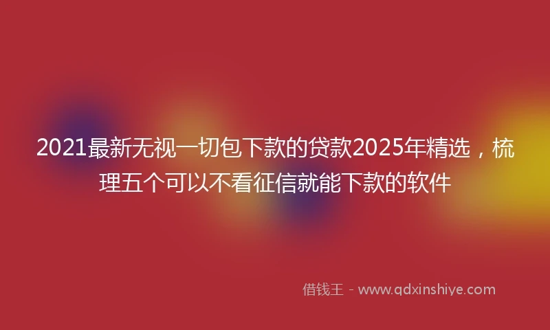 2021最新无视一切包下款的贷款2025年精选，梳理五个可以不看征信就能下款的软件