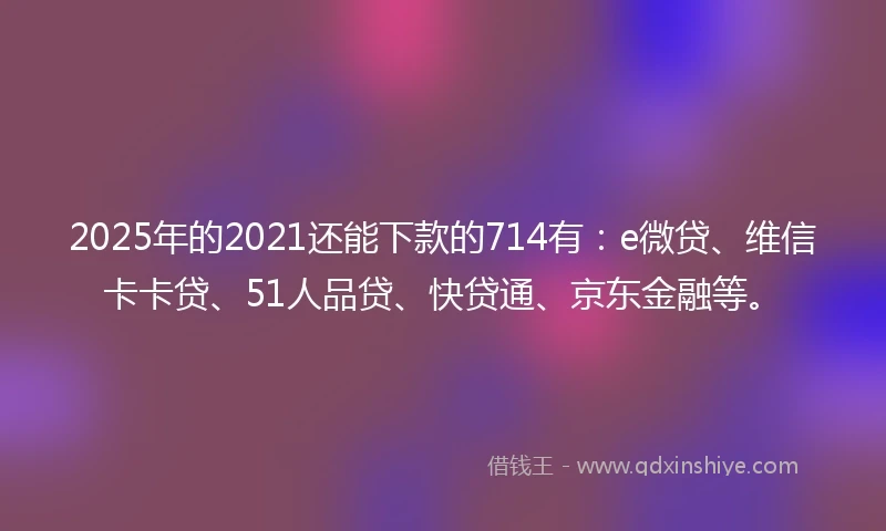 2025年的2021还能下款的714有：e微贷、维信卡卡贷、51人品贷、快贷通、京东金融等。