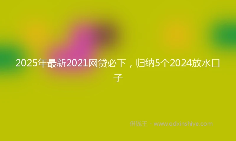 2025年最新2021网贷必下，归纳5个2024放水口子