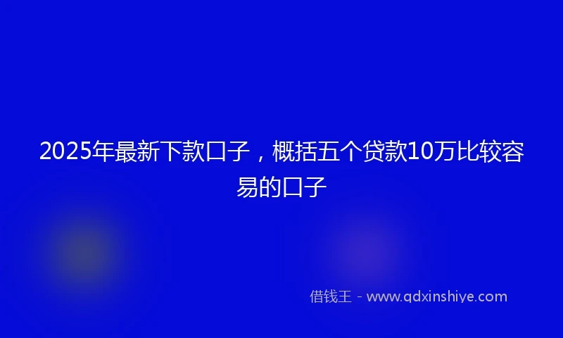 2025年最新下款口子，概括五个贷款10万比较容易的口子