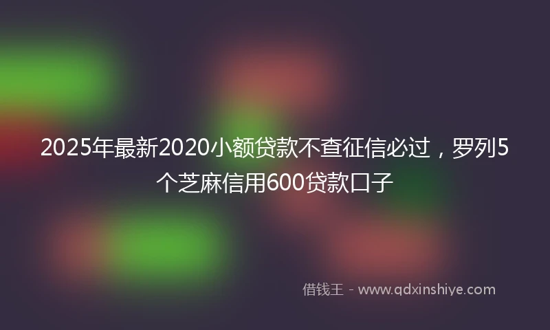 2025年最新2020小额贷款不查征信必过，罗列5个芝麻信用600贷款口子