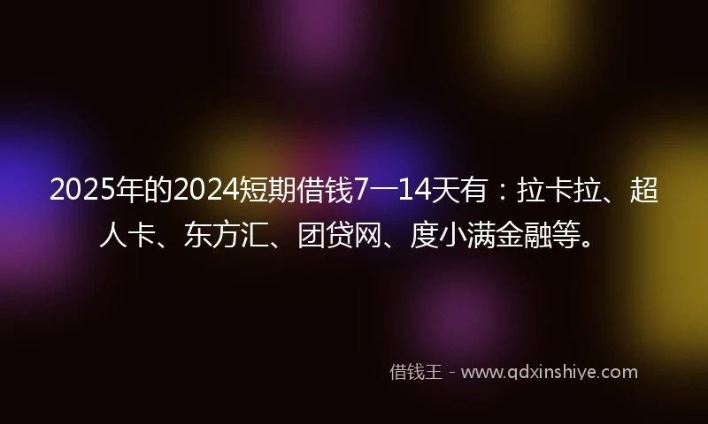 2025年的2024短期借钱7一14天有：拉卡拉、超人卡、东方汇、团贷网、度小满金融等。