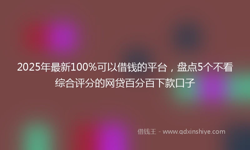 2025年最新100%可以借钱的平台，盘点5个不看综合评分的网贷百分百下款口子