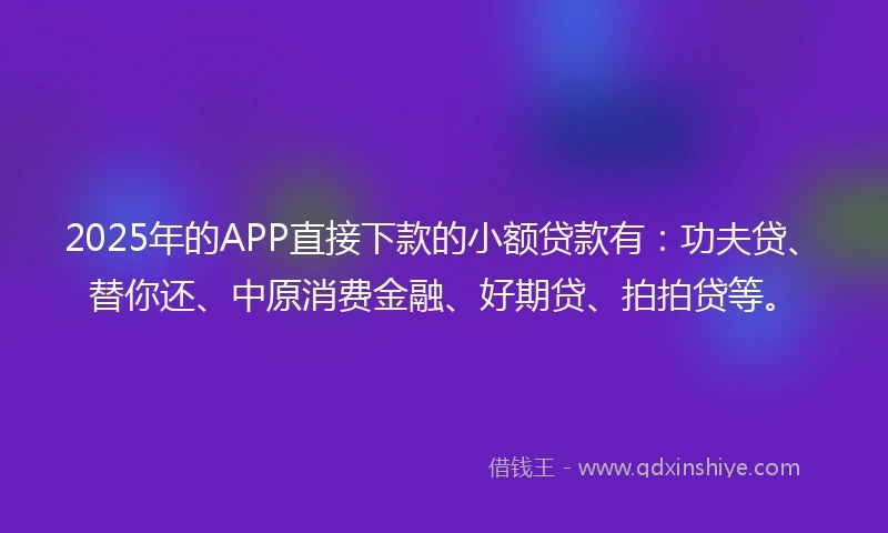 2025年的APP直接下款的小额贷款有：功夫贷、替你还、中原消费金融、好期贷、拍拍贷等。