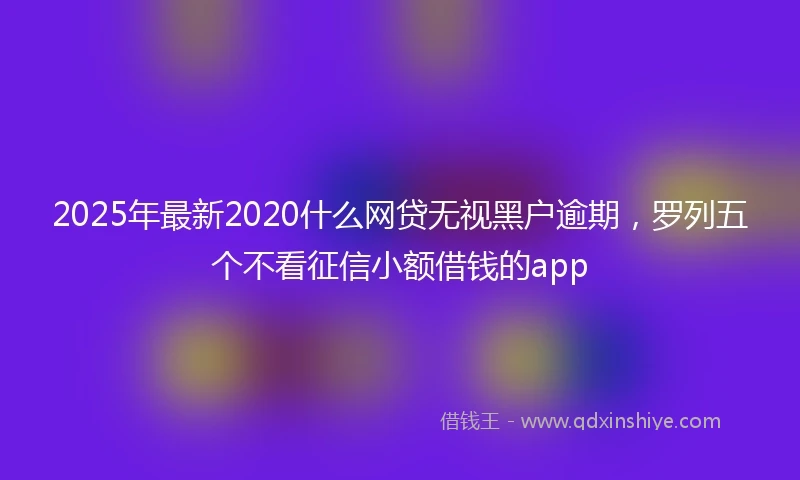2025年最新2020什么网贷无视黑户逾期，罗列五个不看征信小额借钱的app