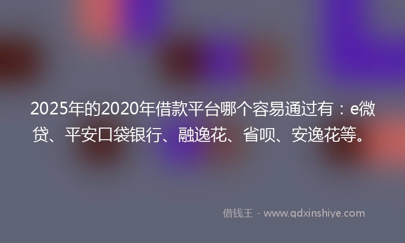 2025年的2020年借款平台哪个容易通过有：e微贷、平安口袋银行、融逸花、省呗、安逸花等。
