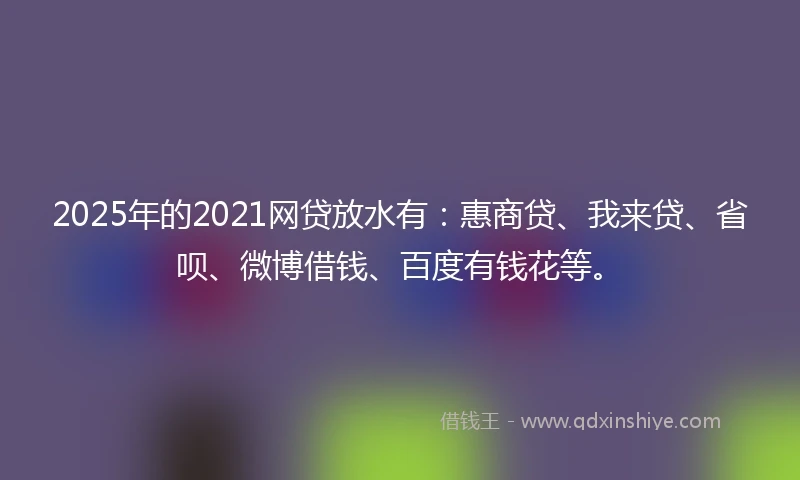 2025年的2021网贷放水有：惠商贷、我来贷、省呗、微博借钱、百度有钱花等。