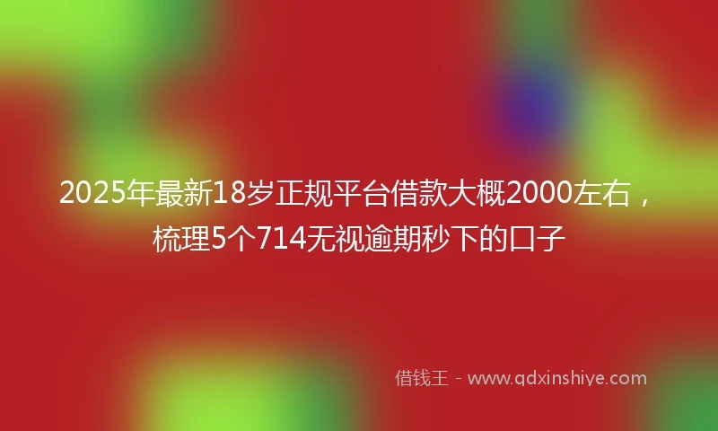 2025年最新18岁正规平台借款大概2000左右，梳理5个714无视逾期秒下的口子