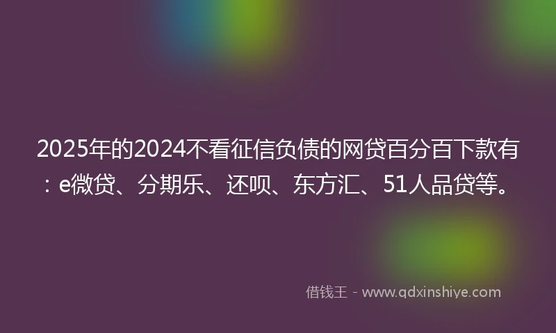 2025年的2024不看征信负债的网贷百分百下款有：e微贷、分期乐、还呗、东方汇、51人品贷等。