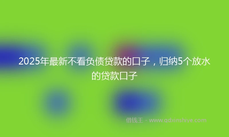 2025年最新不看负债贷款的口子，归纳5个放水的贷款口子