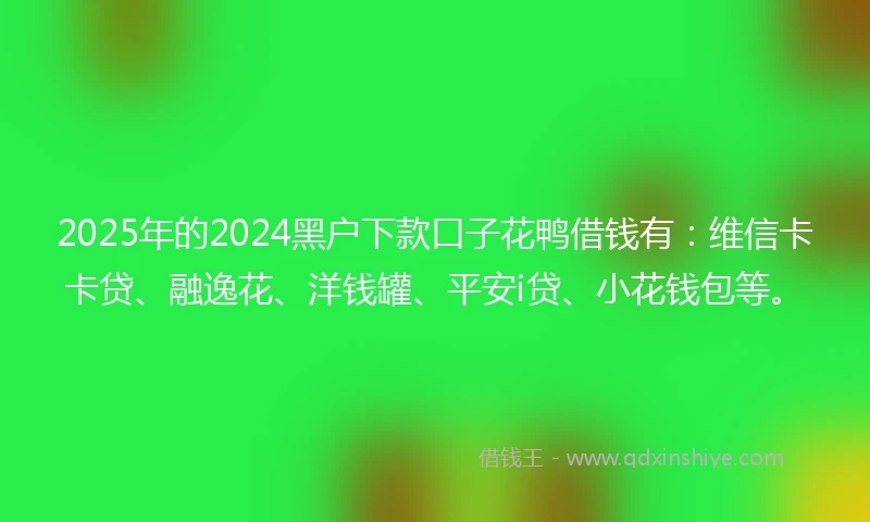 2025年的2024黑户下款口子花鸭借钱有：维信卡卡贷、融逸花、洋钱罐、平安i贷、小花钱包等。