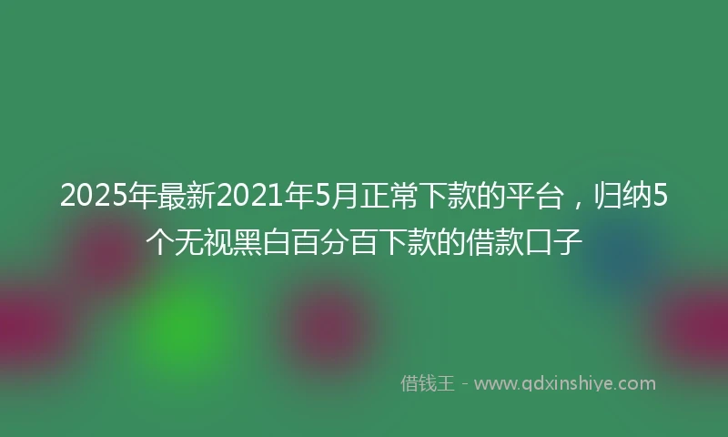 2025年最新2021年5月正常下款的平台，归纳5个无视黑白百分百下款的借款口子