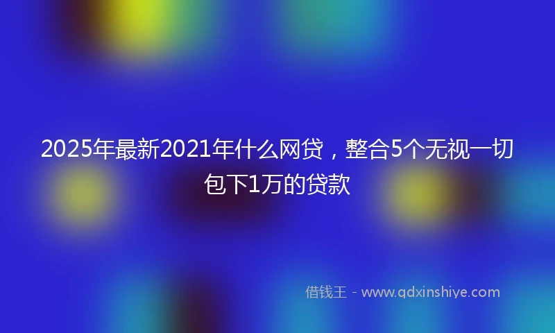2025年最新2021年什么网贷，整合5个无视一切包下1万的贷款