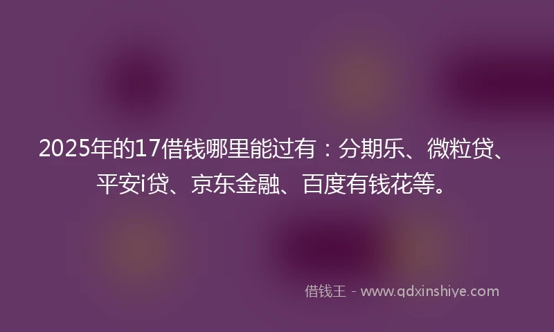 2025年的17借钱哪里能过有：分期乐、微粒贷、平安i贷、京东金融、百度有钱花等。
