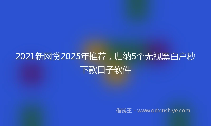 2021新网贷2025年推荐，归纳5个无视黑白户秒下款口子软件