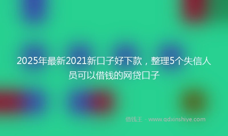 2025年最新2021新口子好下款，整理5个失信人员可以借钱的网贷口子