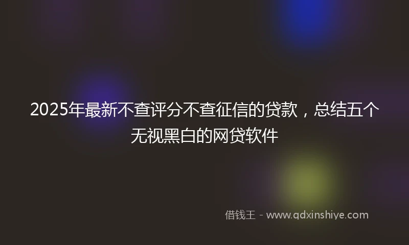 2025年最新不查评分不查征信的贷款，总结五个无视黑白的网贷软件