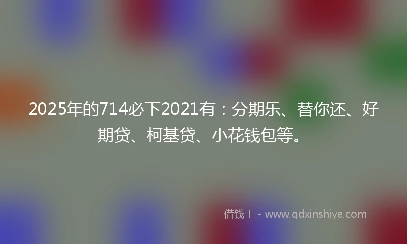 2025年的714必下2021有：分期乐、替你还、好期贷、柯基贷、小花钱包等。