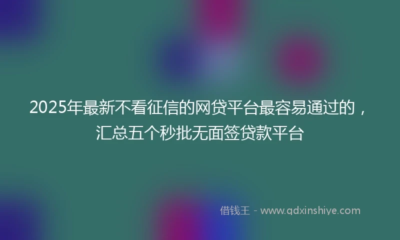 2025年最新不看征信的网贷平台最容易通过的，汇总五个秒批无面签贷款平台