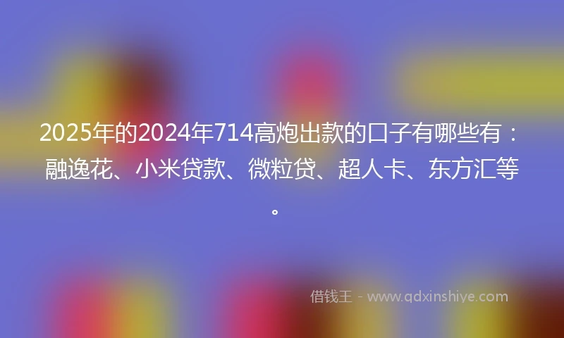 2025年的2024年714高炮出款的口子有哪些有：融逸花、小米贷款、微粒贷、超人卡、东方汇等。