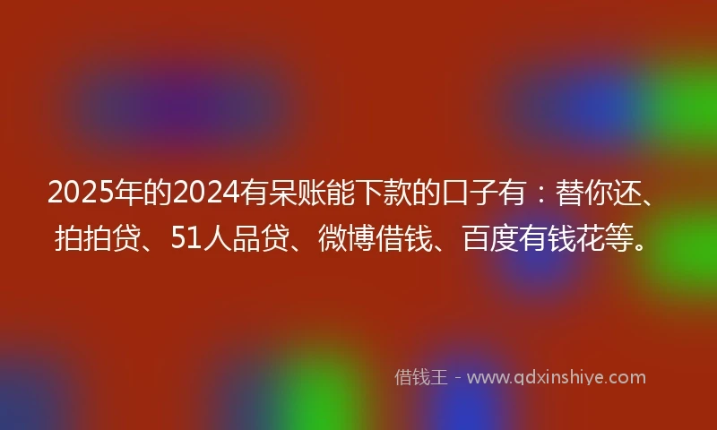 2025年的2024有呆账能下款的口子有：替你还、拍拍贷、51人品贷、微博借钱、百度有钱花等。