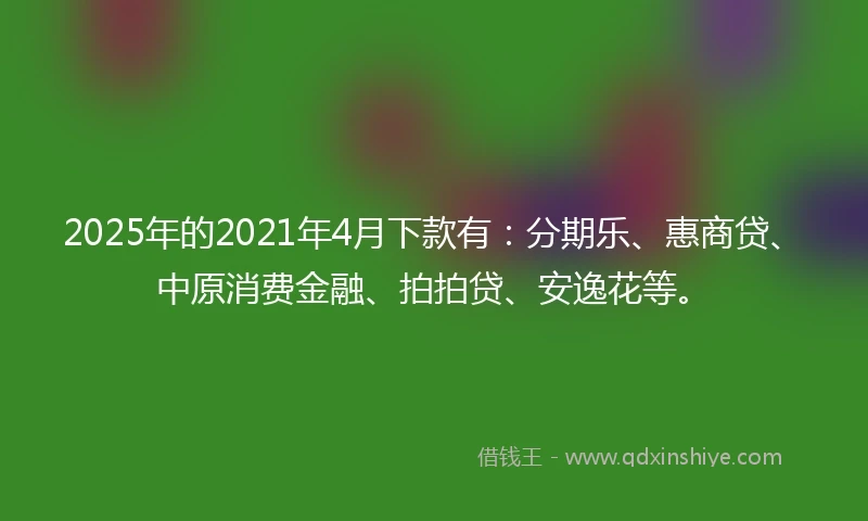 2025年的2021年4月下款有：分期乐、惠商贷、中原消费金融、拍拍贷、安逸花等。