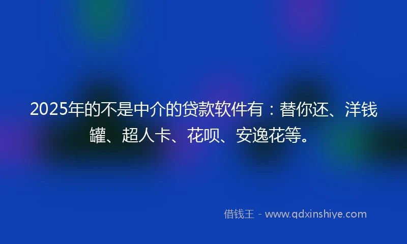 2025年的不是中介的贷款软件有：替你还、洋钱罐、超人卡、花呗、安逸花等。