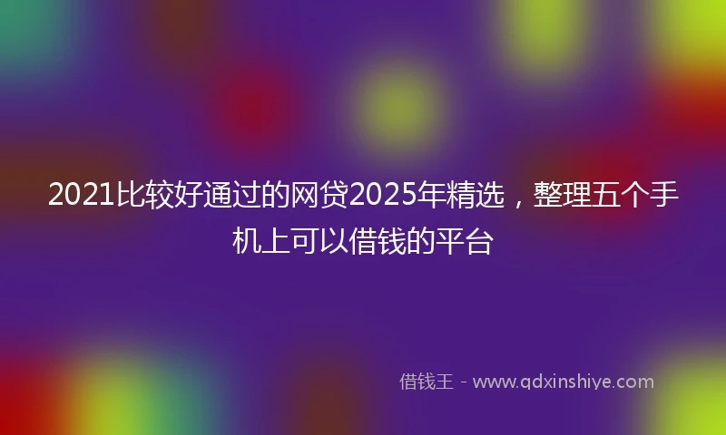 2021比较好通过的网贷2025年精选，整理五个手机上可以借钱的平台