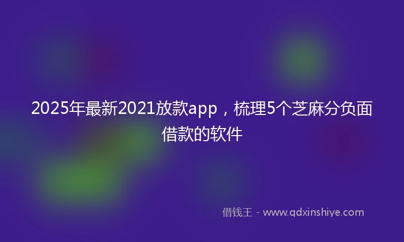 2025年最新2021放款app，梳理5个芝麻分负面借款的软件