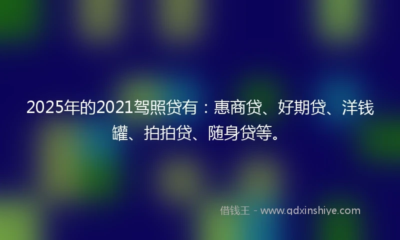 2025年的2021驾照贷有：惠商贷、好期贷、洋钱罐、拍拍贷、随身贷等。