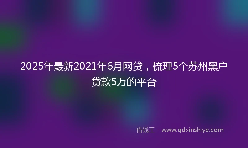 2025年最新2021年6月网贷，梳理5个苏州黑户贷款5万的平台