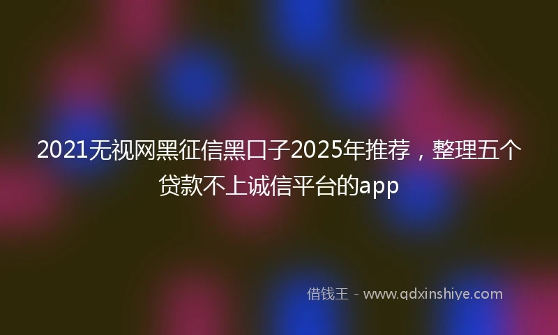2021无视网黑征信黑口子2025年推荐，整理五个贷款不上诚信平台的app