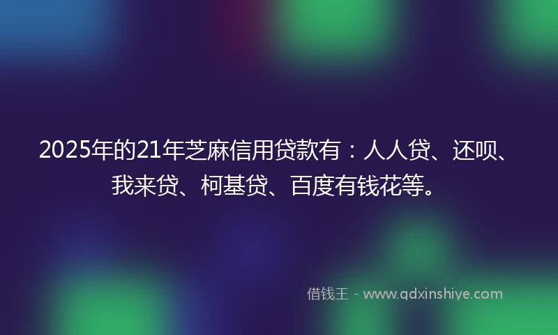 2025年的21年芝麻信用贷款有：人人贷、还呗、我来贷、柯基贷、百度有钱花等。