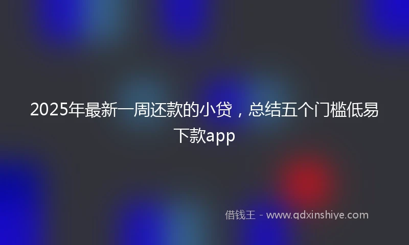 2025年最新一周还款的小贷，总结五个门槛低易下款app